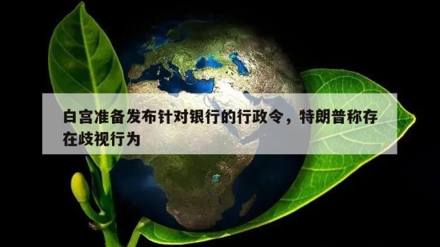 白宫准备发布针对银行的行政令，特朗普称存在歧视行为