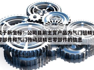 关于新坐标：公司目前主营产品为气门组精密零部件和气门传动组精密零部件的信息