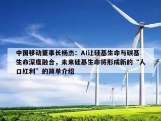 中国移动董事长杨杰：AI让硅基生命与碳基生命深度融合，未来硅基生命将形成新的“人口红利”的简单介绍